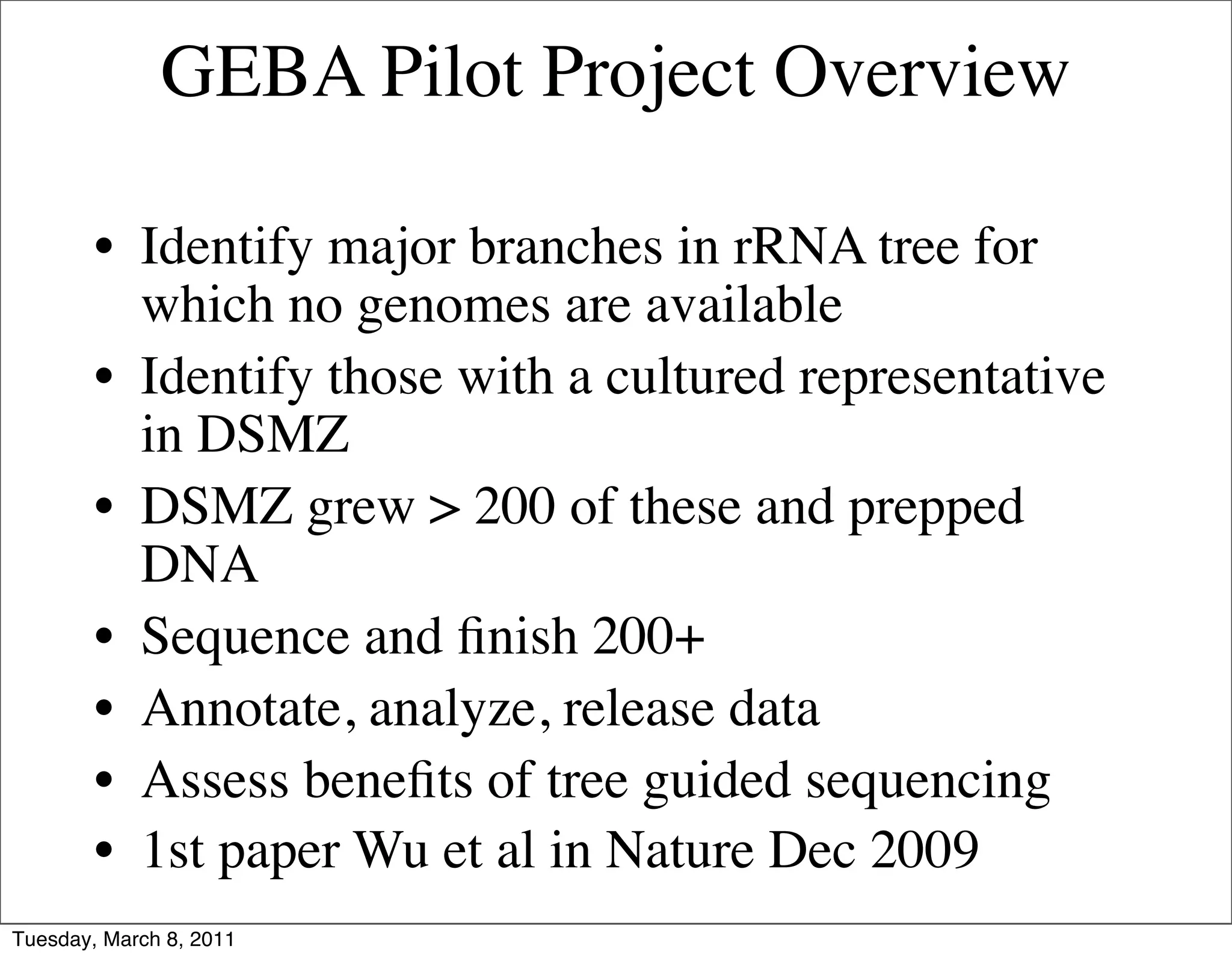 GEBA Pilot Project Overview

        • Identify major branches in rRNA tree for
          which no genomes are available
        • Identify those with a cultured representative
          in DSMZ
        • DSMZ grew > 200 of these and prepped
          DNA
        • Sequence and ﬁnish 200+
        • Annotate, analyze, release data
        • Assess beneﬁts of tree guided sequencing
        • 1st paper Wu et al in Nature Dec 2009
Tuesday, March 8, 2011
 