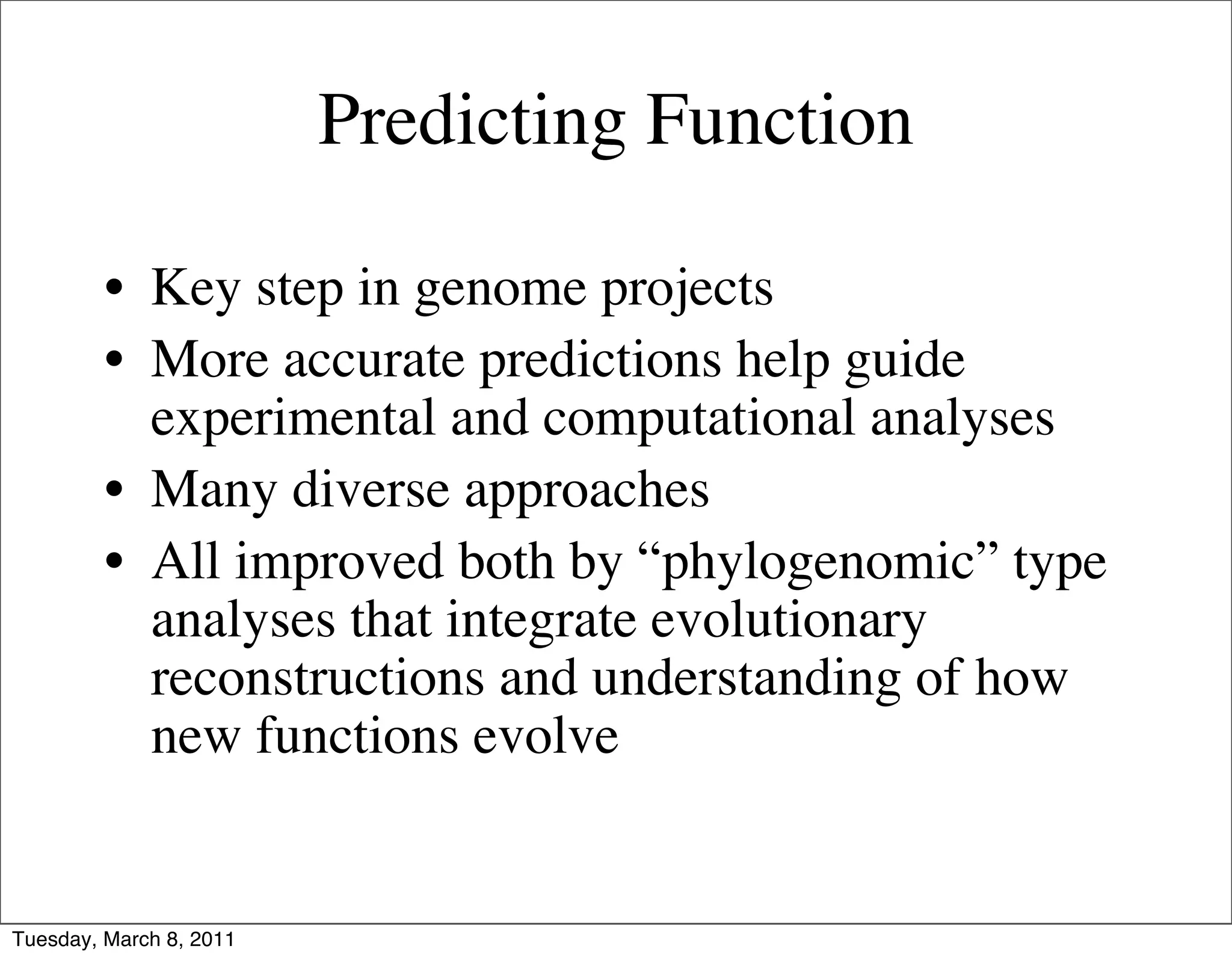 Predicting Function

         • Key step in genome projects
         • More accurate predictions help guide
           experimental and computational analyses
         • Many diverse approaches
         • All improved both by “phylogenomic” type
           analyses that integrate evolutionary
           reconstructions and understanding of how
           new functions evolve


Tuesday, March 8, 2011
 