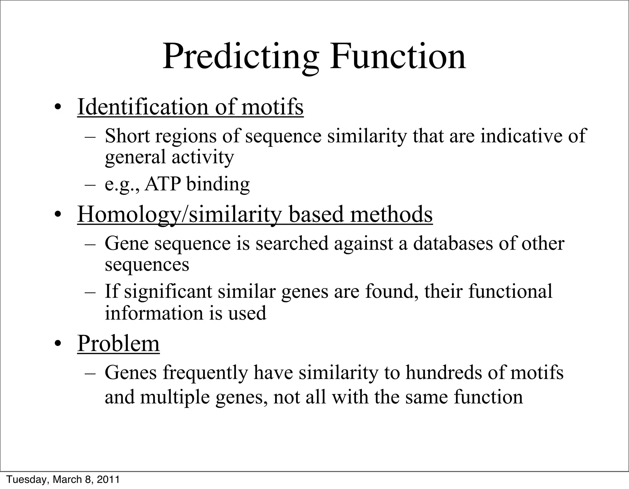 Predicting Function
         • Identification of motifs
               – Short regions of sequence similarity that are indicative of
                 general activity
               – e.g., ATP binding
         • Homology/similarity based methods
               – Gene sequence is searched against a databases of other
                 sequences
               – If significant similar genes are found, their functional
                 information is used
         • Problem
               – Genes frequently have similarity to hundreds of motifs
                 and multiple genes, not all with the same function


Tuesday, March 8, 2011
 