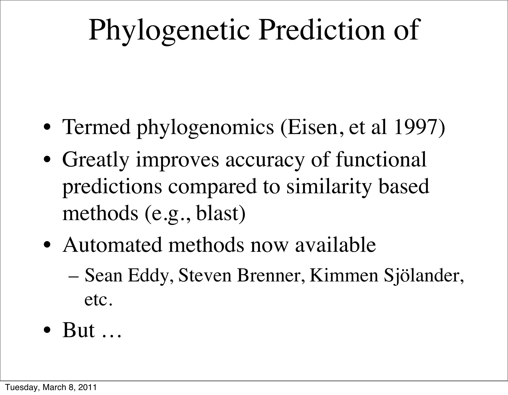 Phylogenetic Prediction of


         • Termed phylogenomics (Eisen, et al 1997)
         • Greatly improves accuracy of functional
           predictions compared to similarity based
           methods (e.g., blast)
         • Automated methods now available
               – Sean Eddy, Steven Brenner, Kimmen Sjölander,
                 etc.
         • But …

Tuesday, March 8, 2011
 