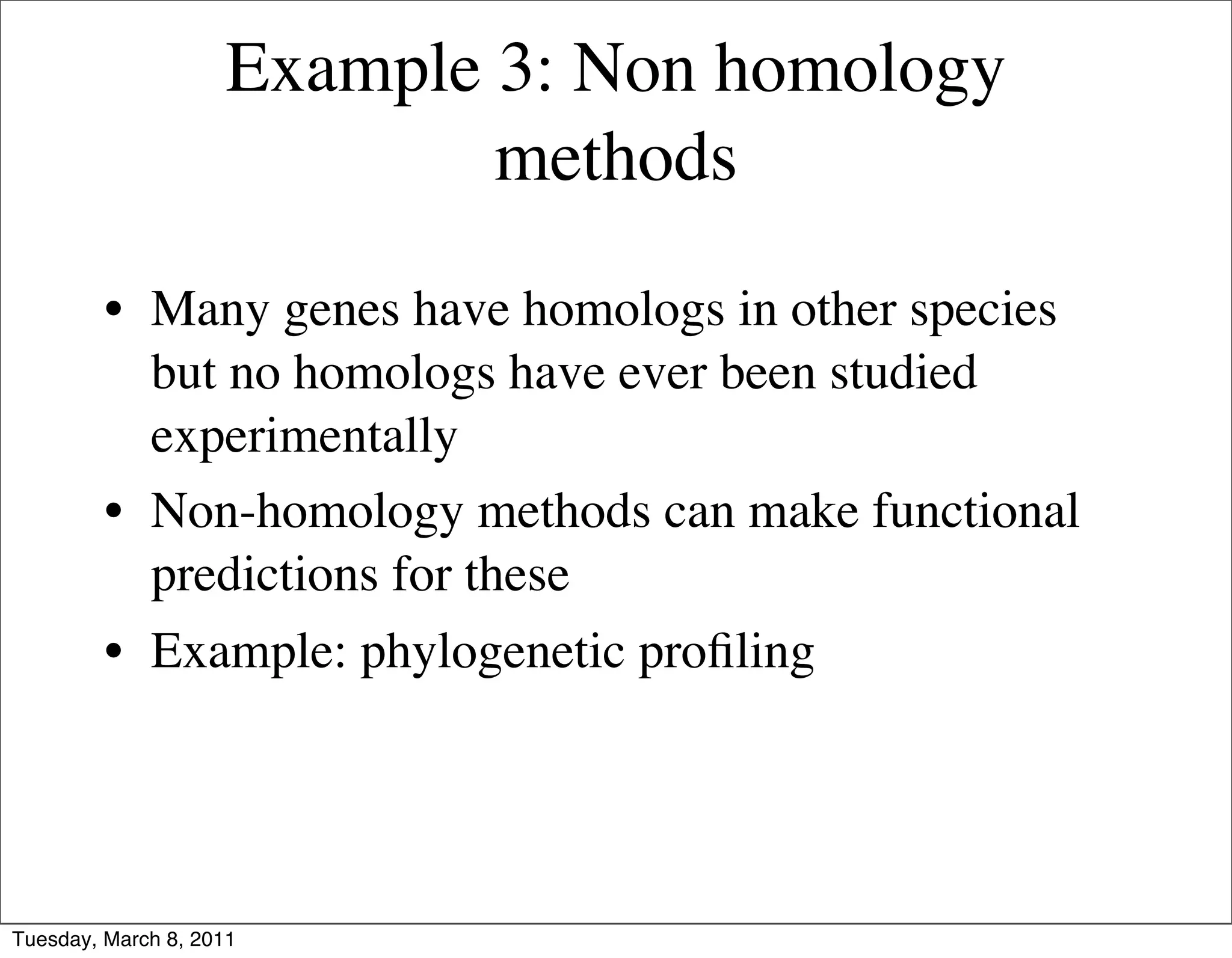 Example 3: Non homology
                             methods

         • Many genes have homologs in other species
           but no homologs have ever been studied
           experimentally
         • Non-homology methods can make functional
           predictions for these
         • Example: phylogenetic proﬁling




Tuesday, March 8, 2011
 