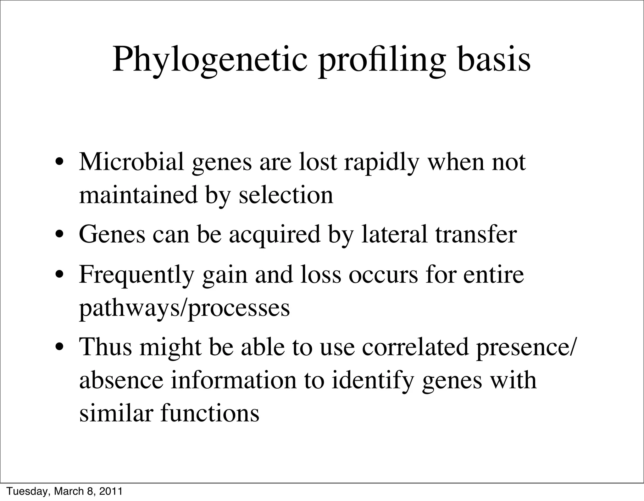 Phylogenetic proﬁling basis

         • Microbial genes are lost rapidly when not
           maintained by selection
         • Genes can be acquired by lateral transfer
         • Frequently gain and loss occurs for entire
           pathways/processes
         • Thus might be able to use correlated presence/
           absence information to identify genes with
           similar functions

Tuesday, March 8, 2011
 