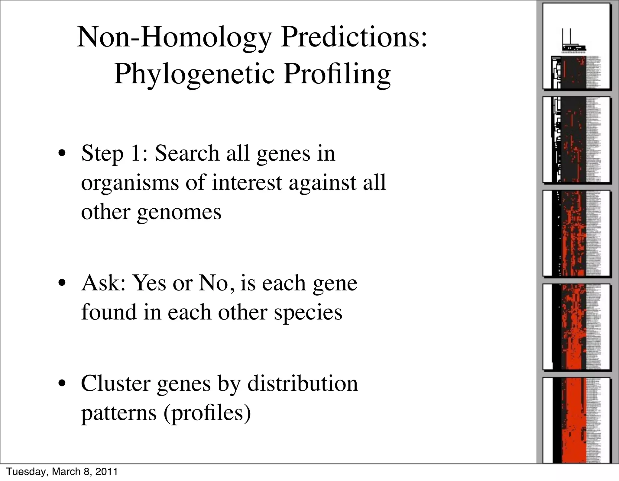 Non-Homology Predictions:
               Phylogenetic Proﬁling

          • Step 1: Search all genes in
            organisms of interest against all
            other genomes

          • Ask: Yes or No, is each gene
            found in each other species

          • Cluster genes by distribution
            patterns (proﬁles)

Tuesday, March 8, 2011
 