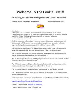 Welcome To The Cookie Test!!! 
An Activity for Classroom Management and Conflict Resolution  
Presented by Diane Eisenberg and Yechezkel Bund                          ETAI Conference Summer 2010 



                                                                

Introduction:
"The Cookie Test," is a fun and innovative activity for students based on the famous
"Marshmallow Test" conducted by researchers at Stanford University. In the activity, students
use HOTS /Critical Thinking Skills to develop tools for improved self‐control
and enhanced interpersonal skills.

Goal: For students to understand and explore the concept of immediate gratification and their
relationship to it. With this new awareness, students can gain a new perspective on how to
improve school performance, manage conflicts and better succeed in life.

The Cookie Test can be modified for any level class, age or cultural group. The Cookie Test
works best as a class project done over several lessons. These five parts are crucial:

Part A: Students begin to do activities and worksheets that (unknowingly) revolve around the
concept of immediate gratification and their relationship to it.

Part B: The concepts of immediate and delayed gratification are revealed to the students. Students
learn about the original Marshmallow Test.

Part C: Students analyze and focus on how the desire for immediate gratification can prohibit
maximum academic performance, both in and outside the classroom.

Part D: Students begin to evaluate immediate gratification as the root of many conflicts.

Part E: Concluding worksheet and/or activity to sum up the project and for the teacher to see if
the goal has been reached.

For the worksheets, activities and more information, go to the Brave Conflict Resolution website:

http://sites.google.com/site/braveconflictresolution/

Contact: Yechezkel Bund yehezkal18@yahoo.com

Contact: Diane Eisenberg diane1207@gmail.com
 
