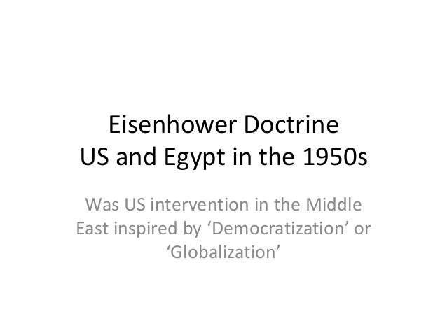 eisenhower doctrine What was the eisenhower doctrine - 2902683 eisenhower doctrine, (jan 5, 1957), in the cold war period after world war ii, us foreign-policy pronouncement by president dwight d eisenhower promising military or economic aid to any middle eastern country needing help in resisting communist aggression. eisenhower doctrine What was the eisenhower doctrine - 2902683 eisenhower doctrine, (jan 5, 1957), in the cold war period after world war ii, us foreign-policy pronouncement by president dwight d eisenhower promising military or economic aid to any middle eastern country needing help in resisting communist aggression.