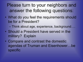 Please turn to your neighbors and
answer the following questions:
• What do you feel the requirements should
be for a President?
– Think about age, experience, background….
• Should a President have served in the
military? Explain
• Compare and contrast the domestic
agendas of Truman and Eisenhower…be
specific
 