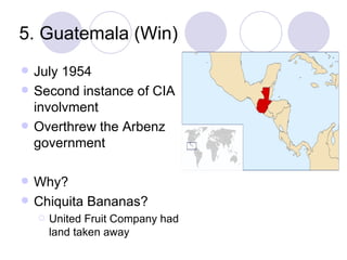 5. Guatemala (Win) July 1954 Second instance of CIA involvment Overthrew the Arbenz government Why? Chiquita Bananas? United Fruit Company had land taken away 