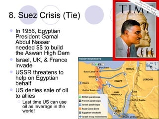8. Suez Crisis (Tie) In 1956, Egyptian President Gamal Abdul Nasser needed $$ to build the Aswan High Dam Israel, UK, & France invade USSR threatens to help on Egyptian behalf US denies sale of oil to allies Last time US can use oil as leverage in the world! 