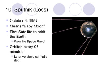 10. Sputnik (Loss) October 4, 1957 Means “Baby Moon” First Satellite to orbit the Earth Won the Space Race! Orbited every 96 minutes Later versions carried a dog! 