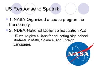 US Response to Sputnik 1. NASA-Organized a space program for the country 2. NDEA-National Defense Education Act US would give billions for educating high-school students in Math, Science, and Foreign Languages 