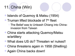 11. China (Win) Islands of Quemoy & Matsu (1954) Truman lifted blockade of 7 th  fleet The Belief was to Unleash Chiang into China-invasion from Taiwan China starts attacking Quemoy/Matsu w/artillery What does US do? Threaten w/ nukes!! China threatens again in 1958 (Shelling) Again China backs down! 