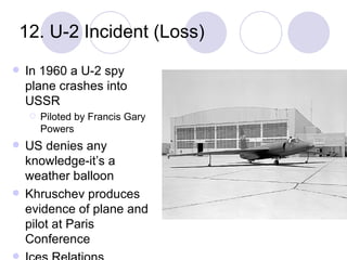 12. U-2 Incident (Loss) In 1960 a U-2 spy plane crashes into USSR Piloted by Francis Gary Powers US denies any knowledge-it’s a weather balloon Khruschev produces evidence of plane and pilot at Paris Conference Ices Relations w/USSR 
