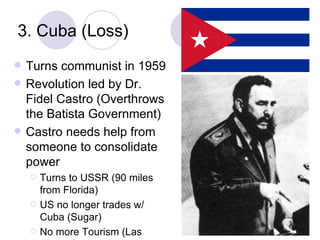 3. Cuba (Loss) Turns communist in 1959 Revolution led by Dr. Fidel Castro (Overthrows the Batista Government) Castro needs help from someone to consolidate power Turns to USSR (90 miles from Florida) US no longer trades w/ Cuba (Sugar) No more Tourism (Las Vegas) 