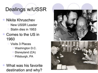 Dealings w/USSR Nikita Khruschev New USSR Leader Stalin dies in 1953 Comes to the US in 1960 Visits 3 Places Washington D.C. Disneyland (CA) Pittsburgh, PA What was his favorite destination and why? 