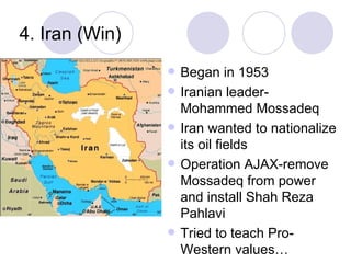 4. Iran (Win) Began in 1953 Iranian leader-Mohammed Mossadeq Iran wanted to nationalize its oil fields Operation AJAX-remove Mossadeq from power and install Shah Reza Pahlavi Tried to teach Pro-Western values… 