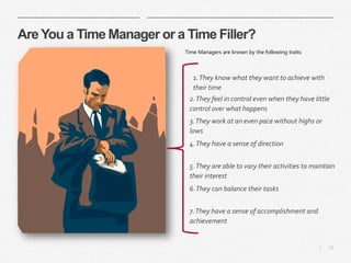 12|
Are You a Time Manager or a Time Filler?
Time Managers are known by the following traits:
​1.They know what they want to achieve with
their time
​2.They feel in control even when they have little
control over what happens
​3.They work at an even pace without highs or
lows
​4.They have a sense of direction
​5.They are able to vary their activities to maintain
their interest
​6.They can balance their tasks
​7.They have a sense of accomplishment and
achievement
 