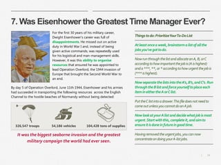 14|
7. Was Eisenhower the Greatest Time Manager Ever?
For the first 30 years of his military career,
Dwight Eisenhower's career was full of
disappointments. He missed out on active
duty in World War I and, instead of being
given active commands, was repeatedly used
for his logistical and man-management skills.
However, it was this ability to organise
resources that ensured he was appointed to
lead Operation Overlord, the 1944 invasion of
Europe that brought the Second World War to
an end.
By day 5 of Operation Overlord, June 11th 1944, Eisenhower and his armies
had succeeded in transporting the following resources across the English
Channel to the hostile beaches of Normandy without being detected:
Thingstodo:PrioritizeYourTo-DoList
Atleastonceaweek,brainstormalistofallthe
jobsyou’vegottodo.
NowrunthroughthelistandallocateanA,B,orC
accordingtohowimportantthejobis(Aishighest)
anda***,**,or*accordingtohowurgentthejobis
(***ishighest).
NowseparatethelistsintotheA’s,B’s,andC’s.Run
throughtheBlistandforceyourselftoplaceeach
itemineithertheAorClist.
PuttheClistintoadrawer.Thisfiledoesnotneedto
comeoutunlessyoucannotdoanAjob.
NowlookatyourAlistanddecidewhatjobismost
urgent.Startwiththis,completeit,andaimto
ensureitisdoneinfutureingoodtime.
Havingremovedtheurgentjobs,youcannow
concentrateondoingyourA-listjobs.
326,547 troops 54,186 vehicles 104,428 tons of supplies
It was the biggest seaborne invasion and the greatest
military campaign the world had ever seen.
 