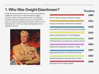 3|
1. Who Was Dwight Eisenhower?
​Dwight Eisenhower (below) was one of the most productive
people who ever lived. He masterminded the biggest
invasion in history, D-Day, and then went on to become
President of the most powerful country in the world for 8
years. His recipe for managing his activities is known as "the
Eisenhower box" and it is a simple technique that can be
adapted by anyone.
​Timeline
Born in Texas to parents of Dutch ancestry
1890
Secures a free place at West Point Academy
1911
Promoted for his exceptional organisational skills
1916
Serves under MacArthur in the Philippines
1935
In World War II, commands the invasion of Sicily
1943
Masterminds Operation Overlord - D-Day
1944
Appointed president of Columbia University
1947
Elected President of USA and serves 2 terms
1953
Died aged 79 from heart disease
1969
 