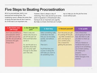6|
Five Steps to Beating Procrastination
3. Start tiny 5. Go public
Text a friend that
you’re going to do the
task. Ask them to call
you later to check up
on you.
Tell your friends on
Facebook that you’re
going to do something
you’ve been putting
off. Tweet your
progress.
Now you have to
follow through or be
shamed.
4. Reward yourself
Turn the prize you get
for putting off the job,
- eg relief, avoidance of
pain, and staying in
your comfort zone, -
into a reward for
getting the job done.
Select something really
small about the task
that you can do easily,
quickly, and without
any pain.
Then do it.
You’ll find that your
success in doing this
will make you want to
do something more.
2. Go through the
pain
There is only one
reason why we put a
job off: the pain we
think we’ll feel when
we do it.
So, see the pain as a
big black cloud that
you can jump right
through to the other
pain-free side.
1. Re-frame your
self-image
Don’t see yourself as a
procrastinator (which
you will if you put the
job off); see yourself as
someone who gets
things done.
All of us procrastinate, both in our
personal and working lives. The
underlying cause is always the same: fear
of doing the task that we don’t want to
do. If the task is an important one,
however, there is always a day of
reckoning. This is why we end up at some
point in Quadrant 1 of Eisenhower's Box,
having to do an important job urgently.
But help is at hand. And here are 5 simple
tips to help you do the job first time
round without pain.
 
