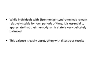 • While individuals with Eisenmenger syndrome may remain
relatively stable for long periods of time, it is essential to
appreciate that their hemodynamic state is very delicately
balanced

• This balance is easily upset, often with disastrous results

 
