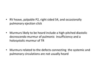 • RV heave, palpable P2, right sided S4, and occasionally
pulmonary ejection click
• Murmurs likely to be heard include a high-pitched diastolic
decrescendo murmur of pulmonic insufficiency and a
holosystolic murmur of TR
• Murmurs related to the defects connecting the systemic and
pulmonary circulations are not usually heard

 
