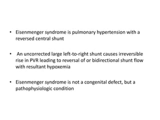 • Eisenmenger syndrome is pulmonary hypertension with a
reversed central shunt
• An uncorrected large left-to-right shunt causes irreversible
rise in PVR leading to reversal of or bidirectional shunt flow
with resultant hypoxemia
• Eisenmenger syndrome is not a congenital defect, but a
pathophysiologic condition

 