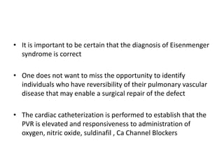 • It is important to be certain that the diagnosis of Eisenmenger
syndrome is correct
• One does not want to miss the opportunity to identify
individuals who have reversibility of their pulmonary vascular
disease that may enable a surgical repair of the defect
• The cardiac catheterization is performed to establish that the
PVR is elevated and responsiveness to administration of
oxygen, nitric oxide, suldinafil , Ca Channel Blockers

 