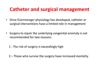 Catheter and surgical management
• Once Eisenmenger physiology has developed, catheter or
surgical interventions have a limited role in management
• Surgery to repair the underlying congenital anomaly is not
recommended for two reasons:
1 - The risk of surgery is exceedingly high
2 – Those who survive the surgery have increased mortality

 