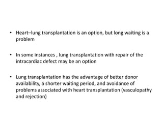 • Heart–lung transplantation is an option, but long waiting is a
problem
• In some instances , lung transplantation with repair of the
intracardiac defect may be an option
• Lung transplantation has the advantage of better donor
availability, a shorter waiting period, and avoidance of
problems associated with heart transplantation (vasculopathy
and rejection)

 