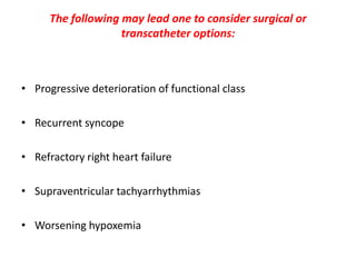 The following may lead one to consider surgical or
transcatheter options:

• Progressive deterioration of functional class
• Recurrent syncope

• Refractory right heart failure
• Supraventricular tachyarrhythmias
• Worsening hypoxemia

 