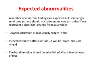 Expected abnormalities
• A number of abnormal findings are expected in Eisenmenger
syndrome pts and should not raise undue concern unless they
represent a significant change from past values
• Oxygen saturation at rest usually ranges in 80s
• If checked shortly after exertion , it will be lower (mid 70%
range)
• The baseline value should be established after a few minutes
of rest

 