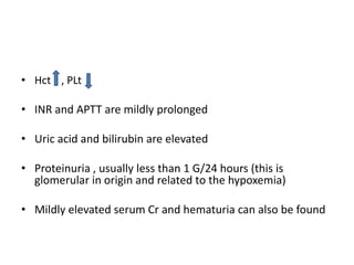 • Hct , PLt

• INR and APTT are mildly prolonged
• Uric acid and bilirubin are elevated
• Proteinuria , usually less than 1 G/24 hours (this is
glomerular in origin and related to the hypoxemia)

• Mildly elevated serum Cr and hematuria can also be found

 