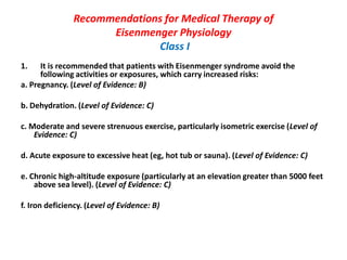 Recommendations for Medical Therapy of
Eisenmenger Physiology
Class I
1.

It is recommended that patients with Eisenmenger syndrome avoid the
following activities or exposures, which carry increased risks:
a. Pregnancy. (Level of Evidence: B)
b. Dehydration. (Level of Evidence: C)
c. Moderate and severe strenuous exercise, particularly isometric exercise (Level of
Evidence: C)
d. Acute exposure to excessive heat (eg, hot tub or sauna). (Level of Evidence: C)
e. Chronic high-altitude exposure (particularly at an elevation greater than 5000 feet
above sea level). (Level of Evidence: C)

f. Iron deficiency. (Level of Evidence: B)

 