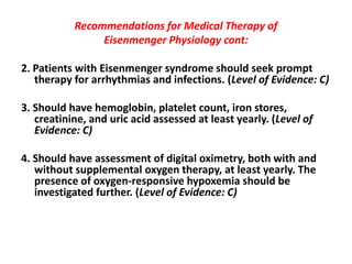 Recommendations for Medical Therapy of
Eisenmenger Physiology cont:
2. Patients with Eisenmenger syndrome should seek prompt
therapy for arrhythmias and infections. (Level of Evidence: C)
3. Should have hemoglobin, platelet count, iron stores,
creatinine, and uric acid assessed at least yearly. (Level of
Evidence: C)
4. Should have assessment of digital oximetry, both with and
without supplemental oxygen therapy, at least yearly. The
presence of oxygen-responsive hypoxemia should be
investigated further. (Level of Evidence: C)

 