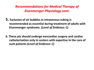 Recommendations for Medical Therapy of
Eisenmenger Physiology cont:

5. Exclusion of air bubbles in intravenous tubing is
recommended as essential during treatment of adults with
Eisenmenger syndrome. (Level of Evidence: C)
6. These pts should undergo noncardiac surgery and cardiac
catheterization only in centers with expertise in the care of
such patients (Level of Evidence: C)

 