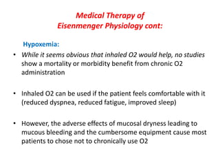 Medical Therapy of
Eisenmenger Physiology cont:
Hypoxemia:
• While it seems obvious that inhaled O2 would help, no studies
show a mortality or morbidity benefit from chronic O2
administration

• Inhaled O2 can be used if the patient feels comfortable with it
(reduced dyspnea, reduced fatigue, improved sleep)
• However, the adverse effects of mucosal dryness leading to
mucous bleeding and the cumbersome equipment cause most
patients to chose not to chronically use O2

 
