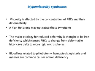 Hyperviscosity syndrome:
• Viscosity is affected by the concentration of RBCs and their
deformability
• A high Hct alone may not cause these symptoms
• The major etiology for reduced deformity is thought to be iron
deficiency which causes RBCs to change from deformable
biconcave disks to more rigid microspheres
• Blood loss related to phlebotomy, hemoptysis, epistaxis and
menses are common causes of iron deficiency

 
