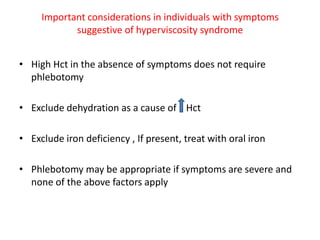 Important considerations in individuals with symptoms
suggestive of hyperviscosity syndrome
• High Hct in the absence of symptoms does not require
phlebotomy
• Exclude dehydration as a cause of Hct

• Exclude iron deficiency , If present, treat with oral iron
• Phlebotomy may be appropriate if symptoms are severe and
none of the above factors apply

 