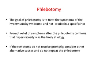 Phlebotomy
• The goal of phlebotomy is to treat the symptoms of the
hyperviscosity syndrome and not to obtain a specific Hct
• Prompt relief of symptoms after the phlebotomy confirms
that hyperviscosity was the likely etiology
• If the symptoms do not resolve promptly, consider other
alternative causes and do not repeat the phlebotomy

 
