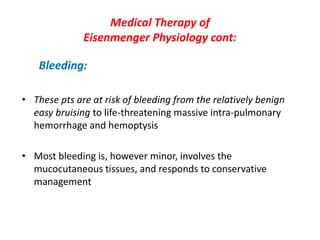 Medical Therapy of
Eisenmenger Physiology cont:
Bleeding:
• These pts are at risk of bleeding from the relatively benign
easy bruising to life-threatening massive intra-pulmonary
hemorrhage and hemoptysis
• Most bleeding is, however minor, involves the
mucocutaneous tissues, and responds to conservative
management

 