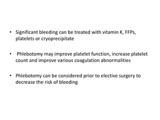 • Significant bleeding can be treated with vitamin K, FFPs,
platelets or cryoprecipitate
• Phlebotomy may improve platelet function, increase platelet
count and improve various coagulation abnormalities
• Phlebotomy can be considered prior to elective surgery to
decrease the risk of bleeding

 