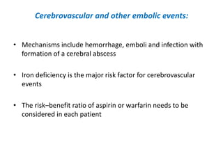 Cerebrovascular and other embolic events:
• Mechanisms include hemorrhage, emboli and infection with
formation of a cerebral abscess
• Iron deficiency is the major risk factor for cerebrovascular
events
• The risk–benefit ratio of aspirin or warfarin needs to be
considered in each patient

 