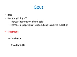 Gout
• Rare
• Pathophysiology ??
– Increase resorption of uric acid
– Increase production of uric acid and impaired excretion

• Treatment
– Colchicine

– Avoid NSAIDs

 