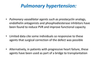 Pulmonary hypertension:
• Pulmonary vasodilator agents such as prostacyclin analogs,
endothelin antagonists and phosphodiesterase inhibitors have
been found to reduce PVR and improve functional capacity
• Limited data cite some individuals so responsive to these
agents that surgical correction of the defect was possible
• Alternatively, in patients with progressive heart failure, these
agents have been used as part of a bridge to transplantation

 