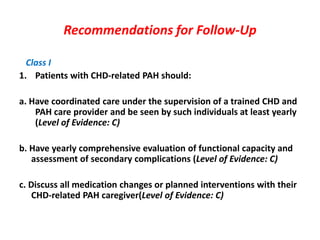Recommendations for Follow-Up
Class I
1. Patients with CHD-related PAH should:
a. Have coordinated care under the supervision of a trained CHD and
PAH care provider and be seen by such individuals at least yearly
(Level of Evidence: C)
b. Have yearly comprehensive evaluation of functional capacity and
assessment of secondary complications (Level of Evidence: C)
c. Discuss all medication changes or planned interventions with their
CHD-related PAH caregiver(Level of Evidence: C)

 