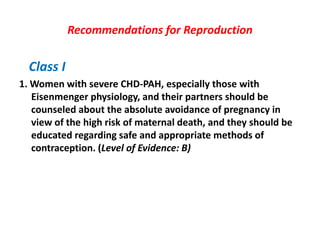 Recommendations for Reproduction

Class I
1. Women with severe CHD-PAH, especially those with
Eisenmenger physiology, and their partners should be
counseled about the absolute avoidance of pregnancy in
view of the high risk of maternal death, and they should be
educated regarding safe and appropriate methods of
contraception. (Level of Evidence: B)

 