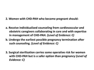 2. Women with CHD-PAH who become pregnant should:
a. Receive individualized counseling from cardiovascular and
obstetric caregivers collaborating in care and with expertise
in management of CHD-PAH. (Level of Evidence: C)
b. Undergo the earliest possible pregnancy termination after
such counseling. (Level of Evidence: C)
3. Surgical sterilization carries some operative risk for women
with CHD-PAH but is a safer option than pregnancy (Level of
Evidence: C)

 