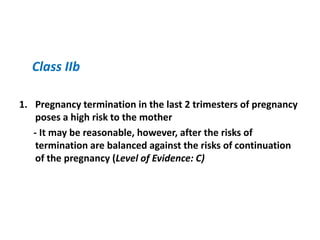 Class IIb
1. Pregnancy termination in the last 2 trimesters of pregnancy
poses a high risk to the mother
- It may be reasonable, however, after the risks of
termination are balanced against the risks of continuation
of the pregnancy (Level of Evidence: C)

 