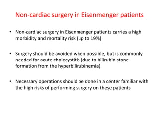 Non-cardiac surgery in Eisenmenger patients
• Non-cardiac surgery in Eisenmenger patients carries a high
morbidity and mortality risk (up to 19%)
• Surgery should be avoided when possible, but is commonly
needed for acute cholecystitis (due to bilirubin stone
formation from the hyperbilirubinemia)
• Necessary operations should be done in a center familiar with
the high risks of performing surgery on these patients

 