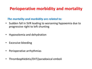 Perioperative morbidity and mortality
The mortality and morbidity are related to:
• Sudden fall in SVR leading to worsening hypoxemia due to
progressive right to left shunting
• Hypovolemia and dehydration
• Excessive bleeding
• Perioperative arrhythmias
• Thrombophlebitis/DVT/paradoxical emboli

 